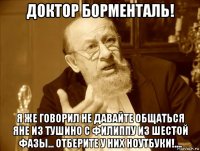 доктор борменталь! я же говорил не давайте общаться яне из тушино с филиппу из шестой фазы... отберите у них ноутбуки!....