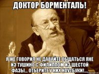доктор борменталь! я же говорил не давайте общаться яне из тушино с филиппом из шестой фазы... отберите у них ноутбуки!....