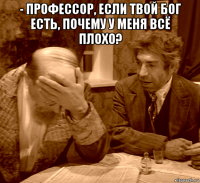 - профессор, если твой бог есть, почему у меня всё плохо? 