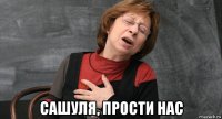  сашуля, прости нас
