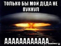 только бы мой деда не пукнул аааааааааааа.....