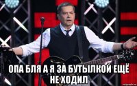  опа бля а я за бутылкой ещё не ходил
