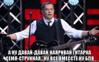  а ну давай-давай наяривай гитарка семя-струнная...ну все вмессте ну бля