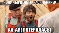 чьи? чьи деньги, насяльнике? ай, ай! потерялась!