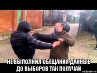  не выполнил обещания данные до выборов так получай
