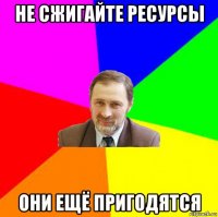 не сжигайте ресурсы они ещё пригодятся