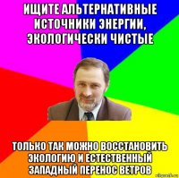 ищите альтернативные источники энергии, экологически чистые только так можно восстановить экологию и естественный западный перенос ветров