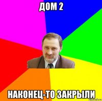 дом 2 наконец-то закрыли