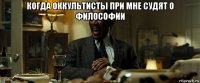 когда оккультисты при мне судят о философии 