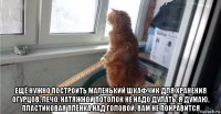  ещё нужно построить маленький шкафчик для хранения огурцов, лечо. натяжной потолок не надо дулать, я думаю. пластиковая плёнка над головой. вам не понравится