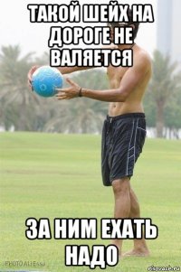 такой шейх на дороге не валяется за ним ехать надо