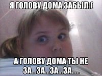 я голову дома забыл:( а голову дома ты не за...за...за...за.....