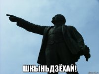  шкыньдзёхай!