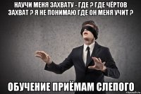 научи меня захвату - где ? где чёртов захват ? я не понимаю где он меня учит ? обучение приёмам слепого