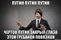путин путин путин чертов путин закрыл глаза этой гребаной повязкой