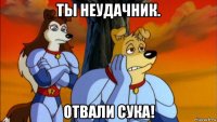 ты неудачник. отвали сука!