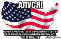 алуся! вечного рая, счастья без края, верного друга в беде, радости, с сенею жизни весёлой, вот, что желаю тебе!