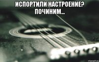 испортили настроение? починим... 