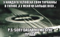 у каждого человека свои тараканы в голове ,а у меня их больше всех .. p.s. sory dasha ,но и ты не права