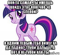 вон та самая. ты имеешь ввиду эту? конечно че слепой? я одним левым тебя вижу! ха да ладно? глупи дальше. а вот я не тупой как ты.