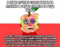 я знаю почему совок напал на японию и отдал курилы 74 года назад потому что япония выбрала западный путь развития свободный от совка, с высокими зарплатами и пенсиями. сралин просто отомстил. срален такой мстительный, он просто спать не может, если где то лучше и свободнее чем у него, вот он и отомстил японии за бегство в европу