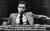  я не знаю, что заставляет людей искать друзей. я не знаю, что влечет людей друг к другу. мне не знакомы основанные на лжи социальные взаимоотношения.