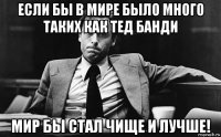 если бы в мире было много таких как тед банди мир бы стал чище и лучше!