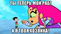 ты теперь мой раб! а я твоя хозяйка!