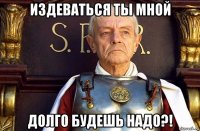 издеваться ты мной долго будешь надо?!