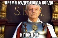 время будет тогда когда и пойдем