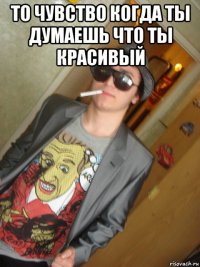 то чувство когда ты думаешь что ты красивый 