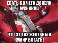 ебать до чего довели мужиков что это их железный кумир блеать!