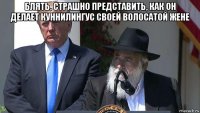 блять, страшно представить, как он делает куннилингус своей волосатой жене 