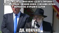 вы не могли бы моей жене сделать пирожок с салом, курицей, змеиной кожей, семенами укропа, морковкой, огурцом и сыром да, кончно
