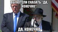 вы хотели сказать "да, конечно" да, конечно