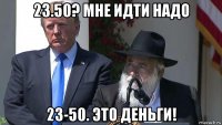 23.50? мне идти надо 23-50. это деньги!