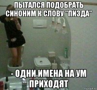 пытался подобрать синоним к слову "пизда" - одни имена на ум приходят