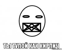  ты тупой как кирпич