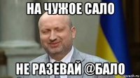 на чужое сало не разевай @бало