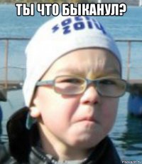 ты что быканул? 