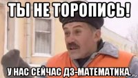 ты не торопись! у нас сейчас дз-математика.