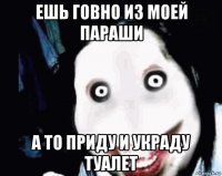 ешь говно из моей параши а то приду и украду туалет