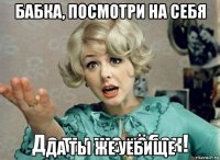бабка, посмотри на себя да ты же уёбище