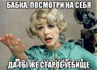 бабка, посмотри на себя да ты же старое уёбище