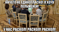 ничего не единогласно! я хочу пельменей! у нас раскол! раскол! раскол!
