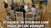  ну закажем ему пельменей, а нам пиццу! да! у нас коалиция!