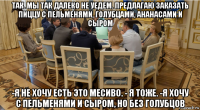 так. мы так далеко не уедем. предлагаю заказать пиццу с пельменями, голубцами, ананасами и сыром -я не хочу есть это месиво. - я тоже. -я хочу с пельменями и сыром, но без голубцов