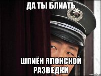 да ты блиать шпиён японской разведки