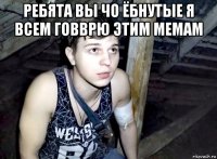ребята вы чо ёбнутые я всем говврю этим мемам 