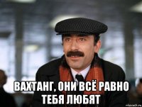  вахтанг, они всё равно тебя любят